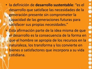 • la definición de desarrollo sustentable: “es el
  desarrollo que satisface las necesidades de la
  generación presente sin comprometer la
  capacidad de las generaciones futuras para
  satisfacer sus propias necesidades.”
• Esta afirmación parte de la idea misma de que
  el desarrollo es la consecuencia de la forma en
  que el hombre se apropia de los recursos en la
  naturaleza, los transforma y los convierte en
  bienes o satisfactores que incorpora a su vida
  cotidiana.
 
