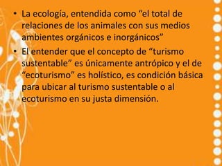 • La ecología, entendida como “el total de
  relaciones de los animales con sus medios
  ambientes orgánicos e inorgánicos”
• El entender que el concepto de “turismo
  sustentable” es únicamente antrópico y el de
  “ecoturismo” es holístico, es condición básica
  para ubicar al turismo sustentable o al
  ecoturismo en su justa dimensión.
 