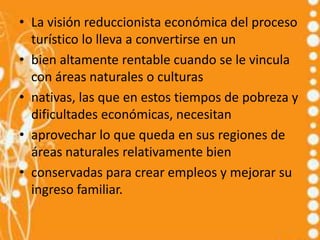 • La visión reduccionista económica del proceso
  turístico lo lleva a convertirse en un
• bien altamente rentable cuando se le vincula
  con áreas naturales o culturas
• nativas, las que en estos tiempos de pobreza y
  dificultades económicas, necesitan
• aprovechar lo que queda en sus regiones de
  áreas naturales relativamente bien
• conservadas para crear empleos y mejorar su
  ingreso familiar.
 