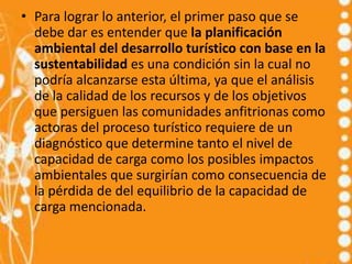 • Para lograr lo anterior, el primer paso que se
  debe dar es entender que la planificación
  ambiental del desarrollo turístico con base en la
  sustentabilidad es una condición sin la cual no
  podría alcanzarse esta última, ya que el análisis
  de la calidad de los recursos y de los objetivos
  que persiguen las comunidades anfitrionas como
  actoras del proceso turístico requiere de un
  diagnóstico que determine tanto el nivel de
  capacidad de carga como los posibles impactos
  ambientales que surgirían como consecuencia de
  la pérdida de del equilibrio de la capacidad de
  carga mencionada.
 