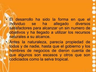 • El desarrollo ha sido la forma en que el
  individuo    se    ha    allegado     diversos
  satisfactores para alcanzar un sin numero de
  objetivos y ha llegado a utilizar los recursos
  naturales a su alcance.
• Antes la naturaleza, parecía propiedad de
  todos y de nadie, hasta que el gobierno y los
  hombres de negocios de dieron cuenta de
  que algunos son escasos y otros que son
  codiciados como la selva tropical.
 