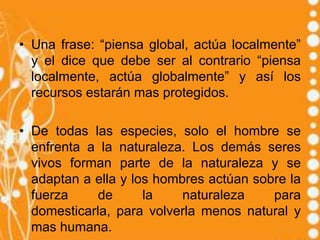 • Una frase: “piensa global, actúa localmente”
  y el dice que debe ser al contrario “piensa
  localmente, actúa globalmente” y así los
  recursos estarán mas protegidos.

• De todas las especies, solo el hombre se
  enfrenta a la naturaleza. Los demás seres
  vivos forman parte de la naturaleza y se
  adaptan a ella y los hombres actúan sobre la
  fuerza     de      la    naturaleza    para
  domesticarla, para volverla menos natural y
  mas humana.
 