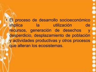 • El proceso de desarrollo socioeconómico
  implica        la       utilización     de
  recursos, generación de desechos         y
  desperdicio, desplazamiento de población
  y actividades productivas y otros procesos
  que alteran los ecosistemas.
 