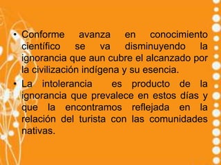 • Conforme avanza en conocimiento
  científico se va disminuyendo la
  ignorancia que aun cubre el alcanzado por
  la civilización indígena y su esencia.
• La intolerancia        es producto de la
  ignorancia que prevalece en estos días y
  que la encontramos reflejada en la
  relación del turista con las comunidades
  nativas.
 