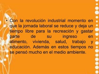 • Con la revolución industrial momento en
  que la jornada laboral se reduce y deja un
  tiempo libre para la recreación y gastar
  parte      de      su      ingreso      en
  alimento, vivienda, salud, trabajo y
  educación. Además en estos tiempos no
  se pensó mucho en el medio ambiente.
 
