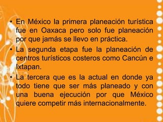 • En México la primera planeación turística
  fue en Oaxaca pero solo fue planeación
  por que jamás se llevo en práctica.
• La segunda etapa fue la planeación de
  centros turísticos costeros como Cancún e
  Ixtapan.
• La tercera que es la actual en donde ya
  todo tiene que ser más planeado y con
  una buena ejecución por que México
  quiere competir más internacionalmente.
 