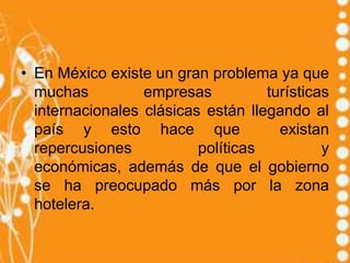 • En México existe un gran problema ya que
  muchas          empresas          turísticas
  internacionales clásicas están llegando al
  país y esto hace que                existan
  repercusiones           políticas          y
  económicas, además de que el gobierno
  se ha preocupado más por la zona
  hotelera.
 