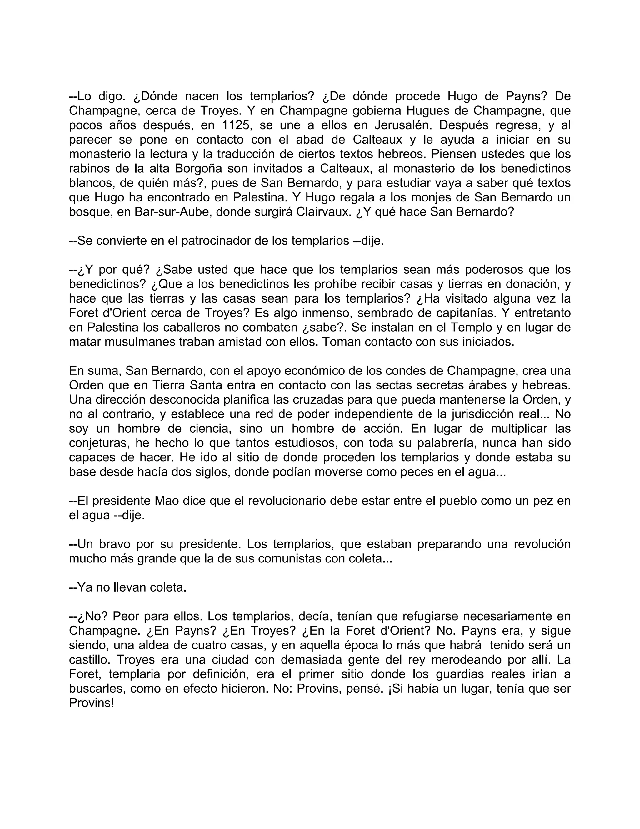 --Lo digo. ¿Dónde nacen los templarios? ¿De dónde procede Hugo de Payns? De
Champagne, cerca de Troyes. Y en Champagne gobierna Hugues de Champagne, que
pocos años después, en 1125, se une a ellos en Jerusalén. Después regresa, y al
parecer se pone en contacto con el abad de Calteaux y le ayuda a iniciar en su
monasterio la lectura y la traducción de ciertos textos hebreos. Piensen ustedes que los
rabinos de la alta Borgoña son invitados a Calteaux, al monasterio de los benedictinos
blancos, de quién más?, pues de San Bernardo, y para estudiar vaya a saber qué textos
que Hugo ha encontrado en Palestina. Y Hugo regala a los monjes de San Bernardo un
bosque, en Bar-sur-Aube, donde surgirá Clairvaux. ¿Y qué hace San Bernardo?

--Se convierte en el patrocinador de los templarios --dije.

--¿Y por qué? ¿Sabe usted que hace que los templarios sean más poderosos que los
benedictinos? ¿Que a los benedictinos les prohíbe recibir casas y tierras en donación, y
hace que las tierras y las casas sean para los templarios? ¿Ha visitado alguna vez la
Foret d'Orient cerca de Troyes? Es algo inmenso, sembrado de capitanías. Y entretanto
en Palestina los caballeros no combaten ¿sabe?. Se instalan en el Templo y en lugar de
matar musulmanes traban amistad con ellos. Toman contacto con sus iniciados.

En suma, San Bernardo, con el apoyo económico de los condes de Champagne, crea una
Orden que en Tierra Santa entra en contacto con las sectas secretas árabes y hebreas.
Una dirección desconocida planifica las cruzadas para que pueda mantenerse la Orden, y
no al contrario, y establece una red de poder independiente de la jurisdicción real... No
soy un hombre de ciencia, sino un hombre de acción. En lugar de multiplicar las
conjeturas, he hecho lo que tantos estudiosos, con toda su palabrería, nunca han sido
capaces de hacer. He ido al sitio de donde proceden los templarios y donde estaba su
base desde hacía dos siglos, donde podían moverse como peces en el agua...

--El presidente Mao dice que el revolucionario debe estar entre el pueblo como un pez en
el agua --dije.

--Un bravo por su presidente. Los templarios, que estaban preparando una revolución
mucho más grande que la de sus comunistas con coleta...

--Ya no llevan coleta.

--¿No? Peor para ellos. Los templarios, decía, tenían que refugiarse necesariamente en
Champagne. ¿En Payns? ¿En Troyes? ¿En la Foret d'Orient? No. Payns era, y sigue
siendo, una aldea de cuatro casas, y en aquella época lo más que habrá tenido será un
castillo. Troyes era una ciudad con demasiada gente del rey merodeando por allí. La
Foret, templaria por definición, era el primer sitio donde los guardias reales irían a
buscarles, como en efecto hicieron. No: Provins, pensé. ¡Si había un lugar, tenía que ser
Provins!
 