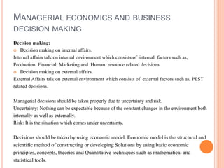 MANAGERIAL ECONOMICS AND BUSINESS
DECISION MAKING
Decision making:
 Decision making on internal affairs.
Internal affairs talk on internal environment which consists of internal factors such as,
Production, Financial, Marketing and Human resource related decisions.
 Decision making on external affairs.
External Affairs talk on external environment which consists of external factors such as, PEST
related decisions.
Managerial decisions should be taken properly due to uncertainty and risk.
Uncertainty: Nothing can be expectable because of the constant changes in the environment both
internally as well as externally.
Risk: It is the situation which comes under uncertainty.
Decisions should be taken by using economic model. Economic model is the structural and
scientific method of constructing or developing Solutions by using basic economic
principles, concepts, theories and Quantitative techniques such as mathematical and
statistical tools.
 