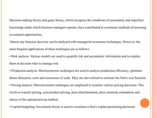 Decision-making theory and game theory, which recognise the conditions of uncertainty and imperfect
knowledge under which business managers operate, have contributed to systematic methods of assessing
investment opportunities.
Almost any business decision can be analysed with managerial economics techniques. However, the
most frequent applications of these techniques are as follows:
• Risk analysis: Various models are used to quantify risk and asymmetric information and to employ
them in decision rules to manage risk.
• Production analysis: Microeconomic techniques are used to analyse production efficiency, optimum
factor allocation, costs and economies of scale. They are also utilised to estimate the firm's cost function.
• Pricing analysis: Microeconomic techniques are employed to examine various pricing decisions. This
involves transfer pricing, joint product pricing, price discrimination, price elasticity estimations and
choice of the optimal pricing method.
• Capital budgeting: Investment theory is used to scrutinise a firm's capital purchasing decisions.
 