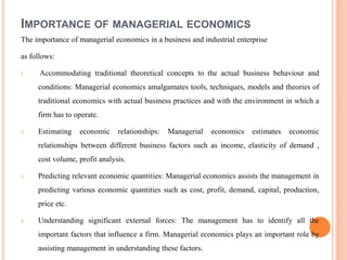 IMPORTANCE OF MANAGERIAL ECONOMICS
The importance of managerial economics in a business and industrial enterprise
as follows:
1. Accommodating traditional theoretical concepts to the actual business behaviour and
conditions: Managerial economics amalgamates tools, techniques, models and theories of
traditional economics with actual business practices and with the environment in which a
firm has to operate.
2. Estimating economic relationships: Managerial economics estimates economic
relationships between different business factors such as income, elasticity of demand ,
cost volume, profit analysis.
3. Predicting relevant economic quantities: Managerial economics assists the management in
predicting various economic quantities such as cost, profit, demand, capital, production,
price etc.
4. Understanding significant external forces: The management has to identify all the
important factors that influence a firm. Managerial economics plays an important role by
assisting management in understanding these factors.
 