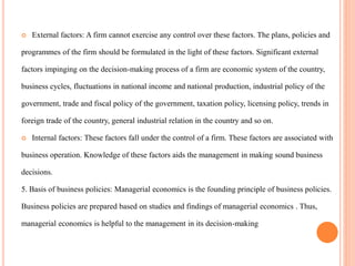  External factors: A firm cannot exercise any control over these factors. The plans, policies and
programmes of the firm should be formulated in the light of these factors. Significant external
factors impinging on the decision-making process of a firm are economic system of the country,
business cycles, fluctuations in national income and national production, industrial policy of the
government, trade and fiscal policy of the government, taxation policy, licensing policy, trends in
foreign trade of the country, general industrial relation in the country and so on.
 Internal factors: These factors fall under the control of a firm. These factors are associated with
business operation. Knowledge of these factors aids the management in making sound business
decisions.
5. Basis of business policies: Managerial economics is the founding principle of business policies.
Business policies are prepared based on studies and findings of managerial economics . Thus,
managerial economics is helpful to the management in its decision-making
 