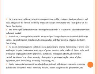  He is also involved in advising the management on public relations, foreign exchange, and
trade. He guides the firm on the likely impact of changes in monetary and fiscal policy on the
firm’s functioning.
 The most significant function of a managerial economist is to conduct a detailed research on
industrial market.
 In addition, a managerial economist has to analyze changes in macro- economic indicators
such as national income, population, business cycles, and their possible effect on the firm’s
functioning.
 He assists the management in the decisions pertaining to internal functioning of a firm such
as changes in price, investment plans, type of goods /services to be produced, inputs to be used,
techniques of production to be employed, expansion/ contraction of firm, allocation of
capital, location of new plants, quantity of output to be produced, replacement of plant
equipment, sales forecasting, inventory forecasting, etc.
 Lastly managerial economist has also to keep in touch with the government’s economic
policies and the central bank’s monetary policies, annual budgets of the government, etc.
 