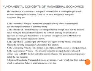 FUNDAMENTAL CONCEPTS OF MANAGERIAL ECONOMICS
The contribution of economics to managerial economics lies in certain principles which
are basic to managerial economics. There are six basic principles of managerial
economics. They are:
1. The Incremental Principle- Incremental concept is closely related to the marginal
cost and marginal revenues of economic theory.
2. The Principle of Time Perspective- The time perspective concept states that the decision
maker must give due consideration both to the short run and long run effects of his
decisions. He must give due emphasis to the various time periods. It was Marshall who
introduced time element in economic theory.
3. The Opportunity Cost Principle- Opportunity cost represents the benefits or revenue
forgone by pursuing one course of action rather than another.
4. The Discounting Principle- This concept is an extension of the concept of time perspective.
5. The Equi-marginal Principle-- The principle states that an input should be allocated
so that value Added by the last unit is the same in all cases. This generalisation is popularly
called the equi-marginal.
6. Risk and Uncertainty- Managerial decisions are actions of today which bear fruits in future
which is unforeseen. Future is uncertain and involves risk.
 