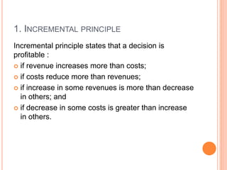 1. INCREMENTAL PRINCIPLE
Incremental principle states that a decision is
profitable :
 if revenue increases more than costs;
 if costs reduce more than revenues;
 if increase in some revenues is more than decrease
in others; and
 if decrease in some costs is greater than increase
in others.
 