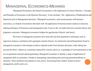 MANAGERIAL ECONOMICS-MEANING
‘Managerial Economics, the branch of economics is the Application of various Theories, Concepts
and Principles of Economics in the Business Decisions.’ It also Includes ‘The Application of Mathematical and
Statistical tools in Management decisions.’ Managerial economics, used synonymously with business
economics, is a branch of economics that deals with the application of microeconomic analysis to decision-
making techniques of businesses and management units. It acts as the via media between economic theory and
pragmatic economics. Managerial economics bridges the gap between 'theoria‘ and 'pracis'.
The tenets of managerial economics have been derived from quantitative techniques such as
regression analysis, correlation and Lagrangian calculus (linear). An omniscient and unifying theme found in
managerial economics is the attempt to achieve optimal results from business decisions, while taking into
account the firm's objectives, constraints imposed by scarcity and so on. A paradigm of such optmization is the
use of operations research and programming. Managerial economics is thereby a study of application of
managerial skills in economics. It helps in anticipating, determining and resolving potential problems or
obstacles. These problems may pertain to costs, prices, forecasting future market, human resource
management, profits and so on.
 