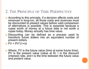 2. THE PRINCIPLE OF TIME PERSPECTIVE
 According to this principle, if a decision affects costs and
revenues in long-run, all those costs and revenues must
be discounted to present values before valid comparison
of alternatives is possible. This is essential because a
rupee worth of money at a future date is not worth a
rupee today. Money actually has time value.
 Discounting can be defined as a process used to
transform future dollars into an equivalent number of
present dollars.
 FV = PV*(1+r)t
 Where, FV is the future value (time at some future time),
PV is the present value (value at t0, r is the discount
(interest) rate, and t is the time between the future value
and present value.
 