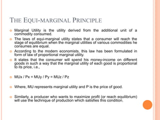 THE EQUI-MARGINAL PRINCIPLE
 Marginal Utility is the utility derived from the additional unit of a
commodity consumed.
 The laws of equi-marginal utility states that a consumer will reach the
stage of equilibrium when the marginal utilities of various commodities he
consumes are equal.
 According to the modern economists, this law has been formulated in
form of law of proportional marginal utility.
 It states that the consumer will spend his money-income on different
goods in such a way that the marginal utility of each good is proportional
to its price, i.e.,
 MUx / Px = MUy / Py = MUz / Pz
 Where, MU represents marginal utility and P is the price of good.
 Similarly, a producer who wants to maximize profit (or reach equilibrium)
will use the technique of production which satisfies this condition.
 