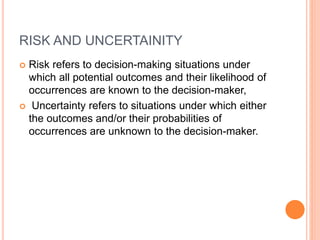 RISK AND UNCERTAINITY
 Risk refers to decision-making situations under
which all potential outcomes and their likelihood of
occurrences are known to the decision-maker,
 Uncertainty refers to situations under which either
the outcomes and/or their probabilities of
occurrences are unknown to the decision-maker.
 