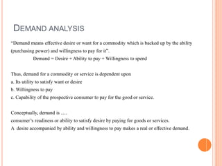 DEMAND ANALYSIS
“Demand means effective desire or want for a commodity which is backed up by the ability
(purchasing power) and willingness to pay for it”.
Demand = Desire + Ability to pay + Willingness to spend
Thus, demand for a commodity or service is dependent upon
a. Its utility to satisfy want or desire
b. Willingness to pay
c. Capability of the prospective consumer to pay for the good or service.
Conceptually, demand is ….
consumer’s readiness or ability to satisfy desire by paying for goods or services.
A desire accompanied by ability and willingness to pay makes a real or effective demand.
 
