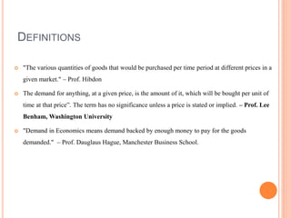 DEFINITIONS
 "The various quantities of goods that would be purchased per time period at different prices in a
given market." – Prof. Hibdon
 The demand for anything, at a given price, is the amount of it, which will be bought per unit of
time at that price”. The term has no significance unless a price is stated or implied. – Prof. Lee
Benham, Washington University
 "Demand in Economics means demand backed by enough money to pay for the goods
demanded." – Prof. Dauglaus Hague, Manchester Business School.
 