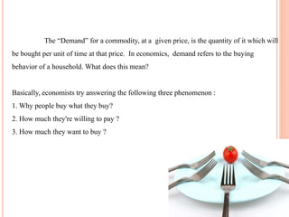 The “Demand” for a commodity, at a given price, is the quantity of it which will
be bought per unit of time at that price. In economics, demand refers to the buying
behavior of a household. What does this mean?
Basically, economists try answering the following three phenomenon :
1. Why people buy what they buy?
2. How much they're willing to pay ?
3. How much they want to buy ?
 