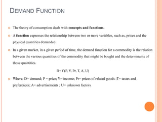 DEMAND FUNCTION
 The theory of consumption deals with concepts and functions.
 A function expresses the relationship between two or more variables, such as, prices and the
physical quantities demanded.
 In a given market, in a given period of time, the demand function for a commodity is the relation
between the various quantities of the commodity that might be bought and the determinants of
those quantities.
D= f (P, Y, Pr, T, A, U)
 Where, D= demand; P = price; Y= income; Pr= prices of related goods ;T= tastes and
preferences; A= advertisements ; U= unknown factors
 