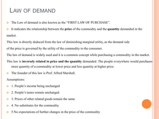 LAW OF DEMAND
 The Law of demand is also known as the “FIRST LAW OF PURCHASE”.
 It indicates the relationship between the price of the commodity and the quantity demanded in the
market.
This law is directly deduced from the law of diminishing marginal utility, as the demand side
of the price is governed by the utility of the commodity to the consumer.
The law of demand is widely used and it is a common concept while purchasing a commodity in the market.
This law is inversely related to price and the quantity demanded. The people everywhere would purchases
more quantity of a commodity at lower price and less quantity at higher price.
 The founder of this law is Prof. Alfred Marshall.
Assumptions:
 1. People’s income being unchanged
 2. People’s tastes remain unchanged
 3. Prices of other related goods remain the same
 4. No substitutes for the commodity
 5.No expectations of further changes in the price of the commodity
 