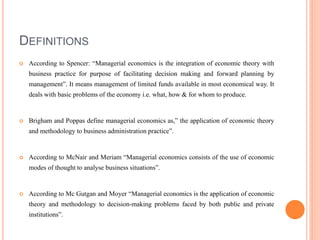 DEFINITIONS
 According to Spencer: “Managerial economics is the integration of economic theory with
business practice for purpose of facilitating decision making and forward planning by
management”. It means management of limited funds available in most economical way. It
deals with basic problems of the economy i.e. what, how & for whom to produce.
 Brigham and Poppas define managerial economics as,” the application of economic theory
and methodology to business administration practice”.
 According to McNair and Meriam “Managerial economics consists of the use of economic
modes of thought to analyse business situations”.
 According to Mc Gutgan and Moyer “Managerial economics is the application of economic
theory and methodology to decision-making problems faced by both public and private
institutions”.
 