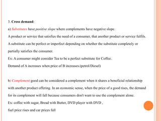 3. Cross demand:
a) Substitutes have positive slope where complements have negative slope.
A product or service that satisfies the need of a consumer, that another product or service fulfils.
A substitute can be perfect or imperfect depending on whether the substitute completely or
partially satisfies the consumer.
Ex: A consumer might consider Tea to be a perfect substitute for Coffee.
Demand of A increases when price of B increases.(petrol/Diesel)
b) Complement good can be considered a complement when it shares a beneficial relationship
with another product offering. In an economic sense, when the price of a good rises, the demand
for its complement will fall because consumers don't want to use the complement alone.
Ex: coffee with sugar, Bread with Butter, DVD player with DVD ,
fuel price rises and car prices fall
 