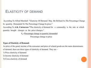 ELASTICITY OF DEMAND
According To Alfred Marshall: "Elasticity Of Demand May Be Defined As The Percentage Change
In quantity Demanded To The Percentage Change In price.“
According To A.K. Cairncross “The elasticity of demand for a commodity is the rate at which
quantity bought changes as the price changes.“
Ed=Percentage change in quantity demanded
Percentage change in price
Types of Elasticity of Demand:
As price of the good, income of the consumer and price of related goods are the main determinants
of demand, there are three types of elasticity of demand. They are -
1) Price elasticity of demand
2) Income elasticity of demand
3) Cross elasticity of demand
 