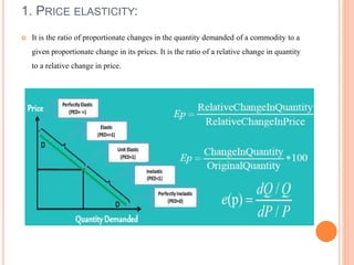 1. PRICE ELASTICITY:
 It is the ratio of proportionate changes in the quantity demanded of a commodity to a
given proportionate change in its prices. It is the ratio of a relative change in quantity
to a relative change in price.
 