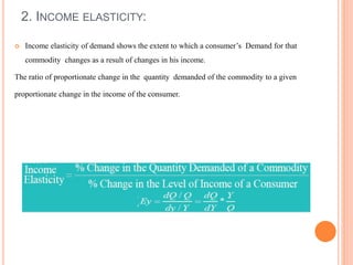 2. INCOME ELASTICITY:
 Income elasticity of demand shows the extent to which a consumer’s Demand for that
commodity changes as a result of changes in his income.
The ratio of proportionate change in the quantity demanded of the commodity to a given
proportionate change in the income of the consumer.
 