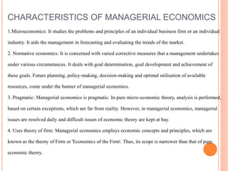 CHARACTERISTICS OF MANAGERIAL ECONOMICS
1.Microeconomics: It studies the problems and principles of an individual business firm or an individual
industry. It aids the management in forecasting and evaluating the trends of the market.
2. Normative economics: It is concerned with varied corrective measures that a management undertakes
under various circumstances. It deals with goal determination, goal development and achievement of
these goals. Future planning, policy-making, decision-making and optimal utilisation of available
resources, come under the banner of managerial economics.
3. Pragmatic: Managerial economics is pragmatic. In pure micro-economic theory, analysis is performed,
based on certain exceptions, which are far from reality. However, in managerial economics, managerial
issues are resolved daily and difficult issues of economic theory are kept at bay.
4. Uses theory of firm: Managerial economics employs economic concepts and principles, which are
known as the theory of Firm or 'Economics of the Firm'. Thus, its scope is narrower than that of pure
economic theory.
 