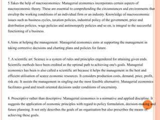5.Takes the help of macroeconomics: Managerial economics incorporates certain aspects of
macroeconomic theory. These are essential to comprehending the circumstances and environments that
envelop the working conditions of an individual firm or an industry. Knowledge of macroeconomic
issues such as business cycles, taxation policies, industrial policy of the government, price and
distribution policies, wage policies and antimonopoly policies and so on, is integral to the successful
functioning of a business.
6.Aims at helping the management: Managerial economics aims at supporting the management in
taking corrective decisions and charting plans and policies for future.
7. A scientific art: Science is a system of rules and principles engendered for attaining given ends.
Scientific methods have been credited as the optimal path to achieving one's goals. Managerial
economics has been is also called a scientific art because it helps the management in the best and
efficient utilisation of scarce economic resources. It considers production costs, demand, price, profit,
risk etc. It assists the management in singling out the most feasible alternative. Managerial economics
facilitates good and result oriented decisions under conditions of uncertainty.
8. Prescriptive rather than descriptive: Managerial economics is a normative and applied discipline. It
suggests the application of economic principles with regard to policy formulation, decision-making and
future planning. It not only describes the goals of an organisation but also prescribes the means of
achieving these goals.
 