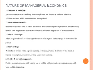 NATURE OF MANAGERIAL ECONOMICS
1. Allocation of resources:
Since resources are scarce and they have multiple uses, me focuses on optimum allocation
of funds available, which also reduces the wastage level.
2. Micro economic nature:
It deals with business firms. a firm is the smallest decision making unit of production. since the study
is about firm, the problems faced by the firms also falls under the purview of micro economics.
3. Market knowledge:
A firm is open to threats as well as opportunities in market place. so knowledge of market must be
perfect.
4. Macro-setting:
A firm has to operate within a given economy. so its also governed & affected by the trends in
income, consumption, investment, savings levels in an economy.
5. Positive & normative approach:
Positive approach concerns with what is, was or will be, while normative approach concerns with
what ought to be positive.
 