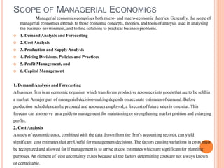 SCOPE OF MANAGERIAL ECONOMICS
Managerial economics comprises both micro- and macro-economic theories. Generally, the scope of
managerial economics extends to those economic concepts, theories, and tools of analysis used in analysing
the business environment, and to find solutions to practical business problems.
 1. Demand Analysis and Forecasting
 2. Cost Analysis
 3. Production and Supply Analysis
 4. Pricing Decisions, Policies and Practices
 5. Profit Management, and
 6. Capital Management
1. Demand Analysis and Forecasting
A business firm is an economic organism which transforms productive resources into goods that are to be sold in
a market. A major part of managerial decision-making depends on accurate estimates of demand. Before
production schedules can be prepared and resources employed, a forecast of future sales is essential. This
forecast can also serve as a guide to management for maintaining or strengthening market position and enlarging
profits.
2. Cost Analysis
A study of economic costs, combined with the data drawn from the firm’s accounting records, can yield
significant cost estimates that are Useful for management decisions. The factors causing variations in costs must
be recognized and allowed for if management is to arrive at cost estimates which are significant for planning
purposes. An element of cost uncertainty exists because all the factors determining costs are not always known
or controllable.
 