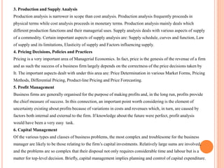 3. Production and Supply Analysis
Production analysis is narrower in scope than cost analysis. Production analysis frequently proceeds in
physical terms while cost analysis proceeds in monetary terms. Production analysis mainly deals which
different production functions and their managerial uses. Supply analysis deals with various aspects of supply
of a commodity. Certain important aspects of supply analysis are: Supply schedule, curves and function, Law
of supply and its limitations, Elasticity of supply and Factors influencing supply.
4. Pricing Decisions, Policies and Practices
Pricing is a very important area of Managerial Economics. In fact, price is the genesis of the revenue of a firm
and as such the success of a business firm largely depends on the correctness of the price decisions taken by
It. The important aspects dealt with under this area are: Price Determination in various Market Forms, Pricing
Methods, Differential Pricing, Product-line Pricing and Price Forecasting.
5. Profit Management
Business firms are generally organised for the purpose of making profits and, in the long run, profits provide
the chief measure of success. In this connection, an important point worth considering is the element of
uncertainty existing about profits because of variations in costs and revenues which, in turn, are caused by
factors both internal and external to the firm. If knowledge about the future were perfect, profit analysis
would have been a very easy task.
6. Capital Management
Of the various types and classes of business problems, the most complex and troublesome for the business
manager are likely to be those relating to the firm’s capital investments. Relatively large sums are involved,
and the problems are so complex that their disposal not only requires considerable time and labour but is a
matter for top-level decision. Briefly, capital management implies planning and control of capital expenditure.
 