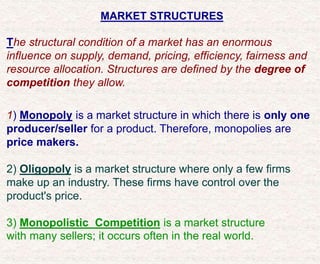 MARKET STRUCTURES
The structural condition of a market has an enormous
influence on supply, demand, pricing, efficiency, fairness and
resource allocation. Structures are defined by the degree of
competition they allow.
1) Monopoly is a market structure in which there is only one
producer/seller for a product. Therefore, monopolies are
price makers.
2) Oligopoly is a market structure where only a few firms
make up an industry. These firms have control over the
product's price.
3) Monopolistic Competition is a market structure
with many sellers; it occurs often in the real world.
 