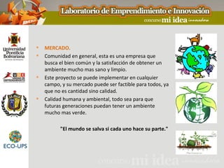    MERCADO.
   Comunidad en general, esta es una empresa que
    busca el bien común y la satisfacción de obtener un
    ambiente mucho mas sano y limpio.
   Este proyecto se puede implementar en cualquier
    campo, y su mercado puede ser factible para todos, ya
    que no es cantidad sino calidad.
   Calidad humana y ambiental, todo sea para que
    futuras generaciones puedan tener un ambiente
    mucho mas verde.

          "El mundo se salva si cada uno hace su parte."
 