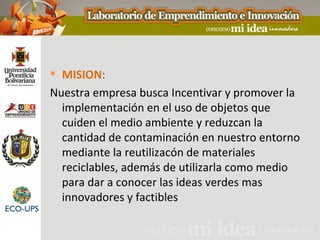  MISION:
Nuestra empresa busca Incentivar y promover la
  implementación en el uso de objetos que
  cuiden el medio ambiente y reduzcan la
  cantidad de contaminación en nuestro entorno
  mediante la reutilizacón de materiales
  reciclables, además de utilizarla como medio
  para dar a conocer las ideas verdes mas
  innovadores y factibles
 