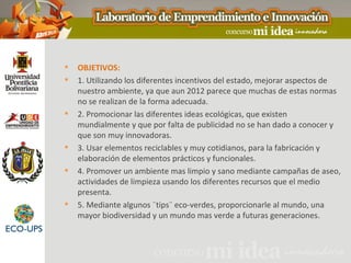    OBJETIVOS:
   1. Utilizando los diferentes incentivos del estado, mejorar aspectos de
    nuestro ambiente, ya que aun 2012 parece que muchas de estas normas
    no se realizan de la forma adecuada.
   2. Promocionar las diferentes ideas ecológicas, que existen
    mundialmente y que por falta de publicidad no se han dado a conocer y
    que son muy innovadoras.
   3. Usar elementos reciclables y muy cotidianos, para la fabricación y
    elaboración de elementos prácticos y funcionales.
   4. Promover un ambiente mas limpio y sano mediante campañas de aseo,
    actividades de limpieza usando los diferentes recursos que el medio
    presenta.
   5. Mediante algunos ¨tips¨ eco-verdes, proporcionarle al mundo, una
    mayor biodiversidad y un mundo mas verde a futuras generaciones.
 
