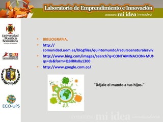    BIBLIOGRAFIA.
   http://
    comunidad.uem.es/blogfiles/quintomundo/recursosnaturalesvivir.jpg
   http://www.bing.com/images/search?q=CONTAMINACION+MUNDIAL&
    qs=ds&form=QBIR#x0y1300
   http://www.google.com.co/



                               ¨Déjale el mundo a tus hijos.¨
 