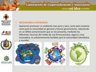    NECESIDADES A SATISFACER:
   Queremos promover un ambiente mas puro y sano, tanto para nosotros
    como para la comunidad en general y futuras generaciones, reduciendo
    en un 50%la contaminación que se nos presenta, mediante los
    diferentes recursos del medio de una forma practica, segura y muy
    innovadora, lo suficientemente factibles para la comunidad Colombiana
    y mundial.
 