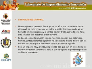    SITUACION DEL ENTORNO.

   Nuestro planeta presenta desde ya varios años una contaminación de
    alto nivel, en todo el mundo, los polos se están descongelando, ya no
    hay vida en muchas zonas y la verdad es muy triste que todo esto haya
    sido causado por nosotros, el ser humano.
   Lo bueno es que la solución esta en nuestras manos y aun estamos a
    tiempo, juntos podremos lograrlo y no se necesita mucho dinero, con los
    mismos recursos que el medio nos ofrece podremos lograrlo
   Sera un impacto muy grande, empezando por que aun en estos tiempos
    muchos no toman conciencia, pero lo que se lograra es poder respirar un
    ambiente mas verde.
 