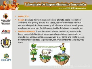    IMPACTOS.
   Social; Después de muchos años nuestro planeta podrá respirar un
    ambiente mas puro y mucho mas verde, las enfermedades y demás
    necesidades podrán desaparecer gradualmente, viviremos en lugares
    muchos mas seguros y factibles para la vida de futuras generaciones.
   Medio-Ambiente; El ambiente será el mas favorecido, tratamos de
    hacer una rehabilitación al planeta en el que vivimos, queriendo un
    mundo mas verde, que las cosas vuelvan a ser como una vez lo fueron,
    beneficiándose así toda la población, si hay un ambiente sano hay vida
    sana.
 