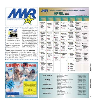 FREE Movies at the
Training Hall are Back!
Take a load off. Sit back
and watch the big screen
all by yourself for some
alone time, or make it a
family night and bring the
whole crew! Stop by the
Snack Bar on your way in
to get that buttered movie
popcorn and those other
goodies that help you get
lost in the moment. Forget
what was playing? No wor-
ries - put the movie hotline
in your phone, 228-871-
3299 and call anytime!
10
April25,2013SeabeeCourier
Anchors & Eagles
Auto Hobby
Beehive
Child Development Center
Fitness Center
Information, Tickets &
Travel
Liberty Center
Seabee Heritage Center
Navy Outdoor Recreation
RV Park
The Grill
Training Hall
Youth Activities Center
Main Office
228-871-4607
228-871-2804
228-871-4009
228-871-2323
228-871-2668
228-871-2231
228-871-4684
228-871-3619
228-871-2127
228-871-5435
228-871-2494
228-871-4750
228-871-2251
228-871-2538
For moreFor more
MWRMWR
programprogram
informationinformation
contact:contact:
Friday: Django Unchained, R, 6:30 p.m.; Saturday:
Parental Guidance, PG, 11 a.m.; Jack Reacher, PG13,
1:30 p.m.; The Hobbit: An Unexpected Journey, PG13, 4
p.m. Sunday: The Perks of Being a Wallflower, PG13, 2
p.m.; Zero Dark Thirty, R, 4 p.m.
 