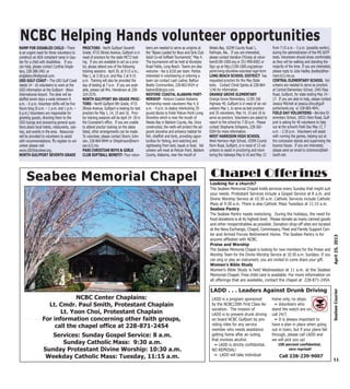 RAMP FOR DISABLED CHILD - There
is an urgent need for three volunteers to
construct an ADA compliant ramp in Gau-
tier for a child with disabilities. If you
can help, please contact Cynthia Single-
tary, 228-388-2401 or
singletary.life@gmail.com.
USO GULF COAST - The USO Gulf Coast
needs 14 - 16 volunteers to work at the
USO information at the Gulfport - Biloxi
International Airport. The desk will be
staffed seven days a week between 8
a.m. - 6 p.m. Volunteer shifts will be five
hours long (8 a.m. – 1 p.m. and 1 p.m. –
6 p.m.) Volunteers are responsible for
greeting guests, directing them to the
USO lounge and answering general ques-
tions about local hotels, restaurants, casi-
nos, and events in the area. Resources
will be provided to volunteers to assist
with recommendations. To register to vol-
unteer please visit
www.USOVolunteer.org.
NORTH GULFPORT SEVENTH GRADE
PROCTORS - North Gulfport Seventh
Grade, 4715 Illinois Avenue, Gulfport is in
need of proctors for the state MCT2 test-
ing. If you are available to act as a proc-
tor, please attend one of the following
training sessions: April 30, at 9:15 a.m.;
May 1, at 3:30 p.m. and May 2 at 9:15
a.m. Training will also be provided the
day of testing at 7 a.m. If you are avail-
able, please call Mrs. Henderson at 228-
324-2570.
NORTH GULFPORT 8th GRADE PROC-
TORS - North Gulfport 8th Grade, 4715
Illinois Avenue, Gulfport is looking for test
proctors for May 1, 14, 15 and 16. Proc-
tor training sessions will be April 24 -30 in
the Counselor’s office. If you are unable
to attend proctor training on the dates
listed, other arrangements can be made.
To volunteer, please contact Sherry John-
son, 228-864-8944 or Shejohnson@harri-
son.k12.ms.
PASS CHRISTIAN BOYS & GIRLS
CLUB SOFTBALL BENEFIT- Four volun-
teers are needed to serve as umpires at
the “Bases Loaded for Boys and Girls Club
Adult Co-ed Softball Tournament,” May 4.
The tournament will be held at Klondyke
Road Fields, Long Beach. Teams are also
welcome - fee is $150 per team. Parties
interested in volunteering or entering a
team can contact Leah Ladner, Balfour
Beatty Communities, 228-863-0424 or
lladner@bbcgrp.com.
RESTORE COASTAL ALABAMA PART-
NERSHIP - Restore Coastal Alabama
Partnership needs volunteers May 4, 8
a.m. - 4 p.m. to deploy interlocking 35-
pound blocks to finish Pelican Point Living
Shoreline which is near the mouth of
Weeks Bay in Baldwin County, Ala. Once
constructed, the reefs will protect the ad-
jacent shoreline and enhance habitat for
fish, shellfish and birds, providing oppor-
tunities for fishing, bird watching and
sightseeing from land, kayak or boat. Vol-
unteers will meet at Pelican Point, Baldwin
County, Alabama, near the mouth of
Weeks Bay, 10299 County Road 1,
Fairhope, Ala.. If you are interested,
please contact Kandice O'Grady at volun-
teer@100-1000.org or 251-990-6002 or
Sign up at http://100-1000.org/pelican-
point-living-shoreline-volunteer-sign-form
LONG BEACH SCHOOL DISTRICT has
requested proctors for the May State
tests. Contact Christ Spinks at 228-864-
1146 for information.
ORANGE GROVE ELEMENTARY
Orange Grove Elementary, 11391 Old
Highway 49, Gulfport is in need of six vol-
unteers May 1, to serve as test proctors
and 35 volunteers, May 14, 15 and 16 to
serve as proctors. Volunteers are asked to
report to the school by 7:30 a.m. Please
contact Stephanie Schepens, 228-365-
0204 for more information.
WEST HARRISON HIGH SCHOOL
West Harrison High School, 10399 County
Farm Road, Gulfport, is in need of 13 vol-
unteers to assist in proctoring and moni-
toring the hallways May 6-10 and May 13
from 7:15 a.m. - 3 p.m. (possibly earlier),
during the administration of the MS SATP
tests. Volunteers should dress comfortably
as they will be walking and standing the
majority of the time. If you are interested,
please reply to Julie Hadley jhadley@har-
rison.k12.ms.us.
CENTRAL ELEMENTARY SCHOOL Vol-
unteers are needed to serve as proctors
at Central Elementary School, 1043 Pass
Road, Gulfport, for state testing May 14 -
17. If you are able to help, please contact
Jessica Mitchell at jessica.clincy@gulf-
portschools.org or 228-865-4641.
FIELD DAY VOLUNTEERS - Bel-Aire El-
ementary School, 10531 Klien Road, Gulf-
port is asking for 40 volunteers to help
out at the school’s Field Day May 17, 7
a.m. - 2:30 p.m. Volunteers will assist
with running the games, helping out at
the concession stands and supervising the
bounce house. If you are interested,
please send an email to ctclemons@bell-
south.net.
11
April25,2013SeabeeCourier
NCBC Center Chaplains:
Lt. Cmdr. Paul Smith, Protestant Chaplain
Lt. Yoon Choi, Protestant Chaplain
For information concerning other faith groups,
call the chapel office at 228-871-2454
Services: Sunday Gospel Service: 8 a.m.
Sunday Catholic Mass: 9:30 a.m.
Sunday Protestant Divine Worship: 10:30 a.m.
Weekday Catholic Mass: Tuesday, 11:15 a.m.
Seabee Memorial ChapelSeabee Memorial Chapel
NCBC Helping Hands volunteer opportunitiesNCBC Helping Hands volunteer opportunities
Looking for a church?
The Seabee Memorial Chapel holds services every Sunday that might suit
your needs. Protestant Services include a Gospel Service at 8 a.m. and
Divine Worship Service at 10:30 a.m. Catholic Services include Catholic
Mass at 9:30 a.m. There is also Catholic Mass Tuesdays at 11:15 a.m.
Seabee Pantry
The Seabee Pantry needs restocking. During the holidays, the need for
food donations is at its highest level. Please donate as many canned goods
and other nonperishables as possible. Donation drop-off sites are located
at the Navy Exchange, Chapel, Commissary, Fleet and Family Support Cen-
ter and Armed Forces Retirement Home. The Seabee Pantry is for
anyone affiliated with NCBC.
Praise and Worship
The Seabee Memorial Chapel is looking for new members for the Praise and
Worship Team for the Divine Worship Service at 10:30 a.m. Sundays. If you
can sing or play an instrument, you are invited to come share your gift.
Women’s Bible Study
Women’s Bible Study is held Wednesdays at 11 a.m. at the Seabee
Memorial Chapel. Free child care is available. For more information on
all offerings that are available, contact the chapel at 228-871-2454.
Chapel Offerings
LADD . . . Leaders Against Drunk Driving
LADD is a program sponsored
by the NCBC/20th First Class As-
sociation. The mission of
LADD is to prevent drunk driving
on board NCBC Gulfport by pro-
viding rides for any service
member who needs assistance
getting home after an outing
that involves alcohol.
~ LADD is strictly confidential.
NO REPRISAL!
~ LADD will take individual
home only, no stops.
~ Volunteers who
stand the watch are on
call 24/7.
~ It is always important to
have a plan in place when going
out in town, but if your plans fall
through, please call LADD and
we will pick you up!
100 percent confidential,
zero reprisal!
Call 228-239-9007
 