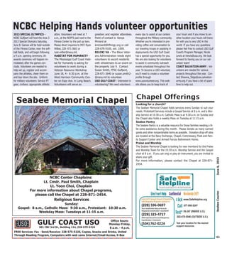 2013 SPECIAL OLYMPICS -
NCBC Gulfport will host the Area 3
2013 Special Olympics Saturday,
June 8. Games will be held outside
of the Fitness Center, near the soft-
ball fields, and will begin following
a 9 a.m. opening ceremony. An
awards ceremony will happen im-
mediately after the games con-
clude. Volunteers are needed to
help set up, register and accom-
pany the athletes, cheer them on
and tear down the site. Uniform
for military volunteers: Service PT
gear; civilians: appropriate athletic
attire. Volunteers will meet at 7
a.m., at the NOFFS pad next to the
Fitness Center by the pull up bars.
Please direct inquiries to MCC Ryan
Wilber, 228- 871-3663 or
ryan.wilber@navy.mil.
HABITAT FOR HUMANITY -
The Mississippi Gulf Coast Habi-
tat for Humanity is asking for
volunteers to work during a
Veteran Resource Workshop
June 18, 4 - 6:30 p.m. at the
West Harrison Community Cen-
ter on Espy Ave. in Long Beach.
Volunteers will serve as
greeters and register attendees.
Point of contact is Kenya
Miniard at
kminiard@hfhmgc.org or call
228-678-9100, ext. 1009.
BILOXI VA - The Biloxi Veter-
ans Administration needs eight
volunteers to escort residents
with wheelchairs to an event on
the property July 9. Contact
Susan Smith, FFSC Gulfport,
228-871-3640 or susan.smith2-
@navy.mil to volunteer.
USO GULF COAST - Interested in
volunteering? We need volunteers
every day to assist at our centers
throughout the Military community.
Whether you’re interested in pro-
viding coffee and conversation to
our traveling troops or assisting in
deployments the USO Gulf Coast
has a special opportunity for you.
We are also looking for volunteers
to assist in community outreach
events scheduled throughout the
year. To become a USO volunteer,
you’ll need to create a volunteer
profile through
www.usovolunteer.org. This web-
site allows you to keep track of
your hours and if you move to an-
other location your hours will trans-
fer with you to any USO in the
world. If you have any questions
please feel free to contact USO Gulf
Coast’s Program Manager, Nicole
Lewis at nlewis@uso.org. We look
forward to having you on our vol-
unteer team!
COAST SALVATION ARMY - Vol-
unteers are needed for various
projects throughout the year. Con-
tact Shawna_Tatge@uss.salvation-
army.org if you have a bit of spare
time to help out.
11
June6,2013SeabeeCourier
NCBC Center Chaplains:
Lt. Cmdr. Paul Smith, Chaplain
Lt. Yoon Choi, Chaplain
For more information about Chapel programs,
please call the Chapel at 228-871-2454.
Religious Services
Sunday:
Gospel: 8 a.m., Catholic Mass: 9:30 a.m., Protestant: 10:30 a.m.
Weekday Mass: Tuesdays at 11:15 a.m.
Seabee Memorial ChapelSeabee Memorial Chapel
NCBC Helping Hands volunteer opportunitiesNCBC Helping Hands volunteer opportunities
Looking for a church?
The Seabee Memorial Chapel holds services every Sunday to suit your
needs. Protestant Services include a Gospel Service at 8 a.m. and a Wor-
ship Service at 10:30 a.m. Catholic Mass is at 9:30 a.m. on Sunday and
the Chapel also holds a weekly Mass on Tuesday at 11:15 a.m.
Seabee Pantry
The Seabee Pantry is a valuable resource for those families needing a lit-
tle extra assistance during the month. Please donate as many canned
goods and other nonperishable items as possible. Donation drop-off sites
are located at the Navy Exchange, Chapel, Commissary, Fleet and Fam-
ily Support Center and Armed Forces Retirement Home.
Praise and Worship
The Seabee Memorial Chapel is looking for new members for the Praise
and Worship Team for the 10:30 a.m. Worship Service and the Gospel
choir at 8 a.m. If you can sing or play an instrument, you are invited to
share your gift.
For more information, please contact the Chapel at 228-871-
2454.
Chapel Offerings
FREE Services: Fax - Send/Receive: 228-575-5225, Copies, Snacks and Drinks, United
Through Reading Program, Computers with web cams Internet/Email Access, X-Box
Office hours:
Monday-Friday,
8 a.m. - 4 p.m.901 CBC 3rd St., Building 114, 228-575-5224
GULF COAST USOGULF COAST USO
www.SafeHelpline.org
877-995-5247
55-247 (INSIDE U.S.)
202-470-5546 (OUTSIDE U.S.)
Text your location for the nearest
support resources.
 