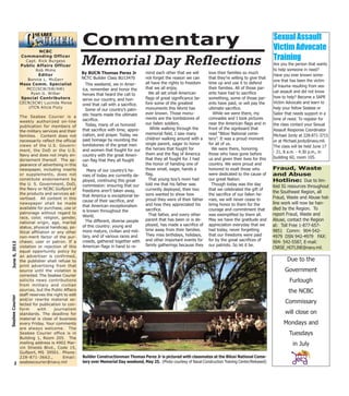 This weekend, we in Amer-
ica, remember and honor the
heroes that heard the call to
serve our country, and hon-
ored that call with a sacrifice.
Some of our country’s patri-
otic hearts made the ultimate
sacrifice.
Today, many of us honored
that sacrifice with time, appre-
ciation, and prayer. Today, we
paid homage by reuniting the
tombstones of the great men
and women that fought for our
country with the great Ameri-
can flag that they all fought
for.
Many of our country’s he-
roes of today are currently de-
ployed, continuing this great
commission: ensuring that our
freedoms aren’t taken away,
that America is exceptional be-
cause of their sacrifice, and
that American exceptionalism
is known throughout the
World.
The different, diverse people
of this country: young and
more mature, civilian and mili-
tary, and of various races and
creeds, gathered together with
American flags in hand to re-
mind each other that we will
not forget the reason we can
all have the rights to freedom
that we all enjoy.
We all set small American
flags of great significance be-
fore some of the greatest
monuments this World has
ever known. Those monu-
ments are the tombstones of
our fallen soldiers.
While walking through the
memorial field, I saw many
children walking around with a
single parent, eager to honor
the heroes that fought for
them and the flag of America
that they all fought for. I had
the honor of handing one of
those small, eager, hands a
flag.
That young boy’s mom had
told me that his father was
currently deployed, their two
sons wanted to show how
proud they were of their father
and how they appreciated his
sacrifice.
That father, and every other
parent that has been or is de-
ployed, has made a sacrifice of
time away from their families.
They miss birthdays, holidays,
and other important events for
family gatherings because they
love their families so much
that they’re willing to give that
time up and use it to defend
their families. All of those par-
ents have had to sacrifice
something, some of those par-
ents have paid, or will pay the
ultimate sacrifice.
While we were there, my
comrades and I took pictures
near the American flags and in
front of the signboard that
read “Biloxi National ceme-
tery”. It was a proud moment
for all of us.
We were there, honoring
those who have gone before
us and given their lives for this
country. We were proud and
honored to exalt those who
were dedicated to the cause of
our great Nation.
Though today was the day
that we celebrated the gift of
the sacrifice of our fallen he-
roes, we will never cease to
bring honor to them for the
courage and commitment that
was exemplified by them all.
May we have the gratitude and
appreciation everyday that we
had today, never forgetting
that our freedoms were paid
for by the great sacrifices of
our patriots. So let it be.
2
June6,2013SeabeeCourier
NCBC
Commanding Officer
Capt. Rick Burgess
Public Affairs Officer
Rob Mims
Editor
Bonnie L. McGerr
Mass Comm. Specialist
MCC(SCW/SW/AW)
Ryan G. Wilber
Special Contributors
CECN(SCW) Lucinda Moise
UTCN Alicia Fluty
The Seabee Courier is a
weekly authorized on-line
publication for members of
the military services and their
families. Content does not
necessarily reflect the official
views of the U.S. Govern-
ment, the DoD or the U.S.
Navy and does not imply en-
dorsement thereof. The ap-
pearance of advertising in this
newspaper, including inserts
or supplements, does not
constitute endorsement by
the U. S. Government, DoD,
the Navy or NCBC Gulfport of
the products and services ad-
vertised. All content in this
newspaper shall be made
available for purchase, use or
patronage without regard to
race, color, religion, gender,
national origin, age, marital
status, physical handicap, po-
litical affiliation or any other
non-merit factor of the pur-
chaser, user or patron. If a
violation or rejection of this
equal opportunity policy by
an advertiser is confirmed,
the publisher shall refuse to
print advertising from that
source until the violation is
corrected. The Seabee Courier
solicits news contributions
from military and civilian
sources, but the Public Affairs
staff reserves the right to edit
and/or rewrite material se-
lected for publication to con-
form with journalism
standards. The deadline for
material is close of business
every Friday. Your comments
are always welcome. The
Seabee Courier office is in
Building 1, Room 205. The
mailing address is 4902 Mar-
vin Shields Blvd., Code 15,
Gulfport, MS 39501. Phone:
228-871-3662., Email:
seabeecourier@navy.mil
Sexual Assault
Victim Advocate
Training
Are you the person that wants
to help someone in need?
Have you ever known some-
one that has been the victim
of trauma resulting from sex-
ual assault and did not know
how to help? Become a SAPR
Victim Advocate and learn to
help your fellow Seabee or
Sailor that needs support in a
time of need. To register for
the class contact your Sexual
Assault Response Coordinator
Michael Jordy at 228-871-3715
or at Michael.jordy@navy.mil.
The class will be held June 17
- 21, 8 a.m. - 4:30 p.m., in
building 60, room 105.
Commentary
Memorial Day Reflections
By BUCN Thomas Perez Jr
NCTC Builder Class BU13470
Builder Constructionman Thomas Perez Jr is pictured with classmates at the Biloxi National Ceme-
tery over Memorial Day weekend, May 25. (Photo courtesy of Naval Construction Training Center/Released)
Due to the
Government
Furlough
the NCBC
Commissary
will close on
Mondays and
Tuesdays
in July
Fraud, Waste
and Abuse
Hotline: Due to lim-
ited IG resources throughout
the Southeast Region, all
Fraud, Waste and Abuse hot-
line work will now be han-
dled by the Region. To
report Fraud, Waste and
Abuse, contact the Region
at: Toll Free 1-877-657-
9851 Comm: 904-542-
4979 DSN 942-4979 FAX:
904- 542-5587, E-mail:
CNRSE_HOTLINE@navy.mil.
 